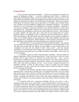 Navegar é Preciso
Este é um tópico interessante atualmente: "Como usar a Internet para construir meu
negócio de Marketing de Rede?" O escritor e publicitário Kevin Wilke, e também um
profissional de Marketing de Rede, diz que está usando a Internet a mais de dois anos, e que
pode afirmar por experiência própria que qualquer um que puder incorporar a Internet em seu
sistema de construção de negócios será enormemente recompensado. Durante este período,
infelizmente, ele encontrou muitas pessoas que querem (e em alguns casos ensinam outras)
usar a Internet com uma abordagem completa para construção de negócios – elas querem
substituir, em vez de aprimorar, suas habilidades para construir uma Rede e comunicar-se
com possíveis membros e aqueles já associados em sua linha descendente (se é que eles já
conseguiram um). Continuando, Wilke diz estar convencido que se deva ter sempre de três a
cinco métodos para abordagens de pessoas novas interessadas em conversar - faça da Internet
um destes métodos. Ele gasta entre uma e duas horas por dia promovendo seu website,
mantendo contatos e respondendo e-mails, e de quatro a oito horas fazendo coisas "off-line".
Pela sua experiência, é mais fácil montar uma rede e trabalhar com seus membros quando eles
estão "em seu próprio habitat" do que quando eles estão todos espalhados pelo país sem
nenhum grupo local. Finalizando, Wilke estabelece 7 (sete) conceitos essenciais para quem
quer aproveitar as oportunidades oferecidas pela Internet na construção de negócios:
1. A Internet deve ser vista como uma outra fonte de geração de líderes, e não somente
por suas técnicas de construção de negócio. Este é um negócio de construção de líderes. Você
não pode criar um líder que seja alguém que fica deitado na cama, sentado atrás de seu
computador oito horas por dia, clicando o botão "check e-mail" a cada dois minutos
esperando que uma mensagem virá de alguém que construirá um negócio enorme para ele.
Você precisa de contato pessoal com sua linha ascendente e descendente, assim como com
possíveis membros.
2. A Internet é apenas um outro modo para gerar lideranças - não para erguer seu
negócio inteiramente. Como você pode gerar líderes? O que se deve fazer é criar um website
genérico. Nele se pode oferecer aos visitantes uma razão para dizer, - "Sim, eu estou
procurando um trabalho que eu possa fazer em casa, diga-me o que vocês têm para mim", e
então submete seu endereço eletrônico. Normalmente, realiza-se isso oferecendo um relatório
grátis sobre como iniciar um negócio em casa, e assim se atraí a atenção das pessoas com
manchetes atraentes. A partir de então passa-se a estar em contato com estas pessoas
constantemente via e-mail, a menos que eles venham a falecer, mudem de endereço, ou digam
que não estão mais interessadas.
3. A Internet é mais fria que o mercado de frios. As pessoas podem ser completamente
asquerosas pelo e-mail devido à discrição que a Net proporciona, devido a isso, leva muito
mais tempo para construir relação de confiança com alguém on-line que por qualquer outro
método. Em média, uma pessoa fica em uma lista de um mês a um ano ou mais até que
comece a participar das discussões. Esta é outra razão muito importante para não contar
somente com a Internet. Os novatos desistirão muito cedo devido à falta de resultados. Não
desencoraje.
4. A Internet ainda não é largamente difundida. Pessoas com acesso a rede e
experiência podem fazer o que outras fazem, e provavelmente melhor, visto que este não é
exatamente o foco delas. Mas alguns usuários iniciantes não devem associar-se pensando que
eles podem construir um negócio on-line quando eles ainda tem problemas em enviar e-mails
ou nem sabe exatamente o que é um mecanismo de busca. Neste contexto, o artigo de Wilke
refere-se a um processo de seis meses de aprendizagem apenas para entender a Internet antes
eles possam considerar realmente usá-la para edificar seu negócio. Técnicas off-line podem
 