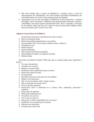 • Não existe relação entre o sucesso no Multinível e a posição social e o nível de
relacionamento dos distribuidores. Há várias histórias mostrando distribuidores que
mal podiam pagar suas contas e hoje ocupam posição privilegiada.
• Aposentados e jovens têm encontrado no Multinível recursos financeiros e estímulo
psicológico. Para os primeiros, o Multinível tem proporcionado motivação, conforto e
comodidade como nunca haviam experimentado antes. Para os segundos, a formação
de um negócio sólido que lhes dá a certeza de que não precisarão trabalhar muitas
horas por semana, para o resto de suas vidas.
Algumas Características do Multinível
Características marcantes e que diferem de outros sistemas:
• Baixo investimento inicial
• Potencial de ganhos proporcionais ao seu esforço.
• Ser seu próprio chefe. Você é quem estabelece metas e objetivos.
• Trabalhar em casa.
• Horário flexível.
• Apoio de liderança.
• Não há limite territorial ou geográfico.
• Oportunidade de ampliar seu campo de amizade.
• Renda residual.
De acordo com Kishel & Kishel (1994), para que se consiga atingir metas específicas é
preciso:
• Ter uma visão positiva;
• Acreditar em si mesmo;
• Manter a sua auto-estima;
• Estabelecer metas significativas para si mesmo;
• Desenvolver planos de ação;
• Ser persistente;
• Descobrir maneiras de tirar prazer de seu trabalho;
• Manter o seu entusiasmo;
• Não ser excessivamente crítico consigo mesmo;
• Não se preocupar em cometer erros;
• Evitar as pessoas negativas;
• Desenvolver todas as dimensões de si mesmo: física, intelectual, emocional e
espiritual;
• Jamais parar de aprender;
• Pedir ajuda quando precisar;
• Visualizar o seu sucesso;
• Ver-se como se quer ser;
• Deixar que os outros compartilhem de seu sucesso;
• Estabelecer novos desafios para si mesmo;
• Saborear suas realizações;
• Ser grato por sua boa sorte.
 
