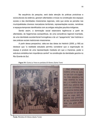 99
Na sequência da pesquisa, será dada atenção às práticas produtivas e
socioculturais da estância, geraram alteridades e trocas na constituição dos espaços
sociais e das identidades missioneiras regionais, visto que ainda se percebe nas
municipalidades diversos marcadores territoriais, representações sociais, narrativas
e espaços-temporais identificados com as antigas reduções jesuítico-indígenas.
Sendo assim, a dominação social estancieira legitima-se a partir de
alteridades, de hegemonias sociopolíticas, de uma consciência regional inventada,
de uma identidade socioterritorial homogênea e de um “apagamento” das histórias e
das práticas sociais tradicionais missioneiras.
A partir dessa perspectiva, valeu-se das ideias de Heidrich (2000, p.199) ao
destacar que “a realidade estudada permitiu considerar que a organização do
espaço é produto de uma representação mediada em que a imprensa, poder e
estrutura simbólica tem importância central” na constituição da identidade gaúcha no
Rio Grande do Sul.
Figura 19 - Conto La Yerra no periódico El Obrero (Santo Tomé
)
Fonte: Periódico El Obrero (Santo Tomé)
 