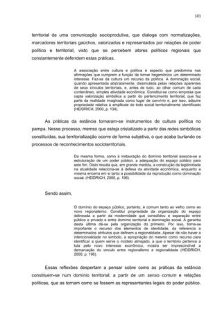 101
territorial de uma comunicação socioprodutiva, que dialoga com normatizações,
marcadores territoriais gaúchos, valorizados e representados por relações de poder
político e territorial, visto que se percebem atores políticos regionais que
constantemente defendem estas práticas.
A associação entre cultura e política é aspecto que predomina nas
afirmações que cumprem a função de tornar hegemônico um determinado
interesse. Faz-se da cultura um recurso da política. A dominação social,
quando apresentada abstratamente, dissimulada pelas relações aparentes
de seus vínculos territoriais, e, antes de tudo, ao olhar comum de cada
conterrâneo, simples atividade econômica. Constitui-se como empresa que
capta valorização simbólica a partir do pertencimento territorial, que faz
parte da realidade imaginada como lugar de convívio e, por isso, adquire
propriedade relativa à amplitude do todo social territorialmente identificado
(HEIDRICH, 2000, p. 134).
As práticas da estância tornaram-se instrumentos de cultura política no
pampa. Nesse processo, memso que esteja cristalizado a partir das redes simbólicas
constituídas, sua territorialização ocorre de forma subjetiva, o que acaba burlando os
processos de reconhecimentos socioterritoriais.
Da mesma forma, como à instauração do domínio territorial associa-se a
estruturação de um poder público, a adequação do espaço público para
este fim. Disto resulta que, em grande medida, a construção da legitimidade
na atualidade relaciona-se à defesa da atividade econômica, enquanto a
mesma encerra em si tanto a possibilidade da reprodução como dominação
social. (HEIDRICH, 2000, p. 196).
Sendo assim,
O domínio do espaço público, portanto, é comum tanto ao velho como ao
novo regionalsimo. Constitui propriedade da organização do espaço
delineada a partir da modernidade que consolidou a separação entre
público e privado e entre domínio territorial e dominação social. A garantia
desta última dá-se pela organização do primeiro. Por isso, torna-se
importante o recurso dos elementos de identidade, da referencia a
determinados atributos que definem a regionalidade. Apesar de não haver a
intencionalidade no símbolo, a apropriação do mesmo como recurso para
identificar a quem serve o modelo almejado, a que o território pertence a
luta pelo novo interesse econômico, mostra ser imprescindível a
demarcação do vinculo entre regionalismo e regionalidade (HEIDRICH,
2000, p. 198).
Essas reflexões despertam a pensar sobre como as práticas da estância
constituem-se num domínio territorial, a partir de um senso comum e relações
políticas, que as tornam como se fossem as representantes legais do poder público.
 