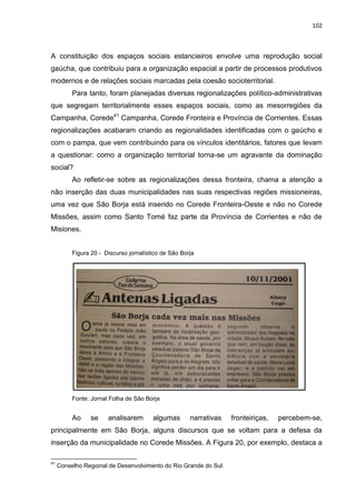 102
A constituição dos espaços sociais estancieiros envolve uma reprodução social
gaúcha, que contribuiu para a organização espacial a partir de processos produtivos
modernos e de relações sociais marcadas pela coesão socioterritorial.
Para tanto, foram planejadas diversas regionalizações político-administrativas
que segregam territorialmente esses espaços sociais, como as mesorregiões da
Campanha, Corede41
Campanha, Corede Fronteira e Província de Corrientes. Essas
regionalizações acabaram criando as regionalidades identificadas com o gaúcho e
com o pampa, que vem contribuindo para os vínculos identitários, fatores que levam
a questionar: como a organização territorial torna-se um agravante da dominação
social?
Ao refletir-se sobre as regionalizações dessa fronteira, chama a atenção a
não inserção das duas municipalidades nas suas respectivas regiões missioneiras,
uma vez que São Borja está inserido no Corede Fronteira-Oeste e não no Corede
Missões, assim como Santo Tomé faz parte da Província de Corrientes e não de
Misiones.
Figura 20 - Discurso jornalístico de São Borja
Fonte: Jornal Folha de São Borja
Ao se analisarem algumas narrativas fronteiriças, percebem-se,
principalmente em São Borja, alguns discursos que se voltam para a defesa da
inserção da municipalidade no Corede Missões. A Figura 20, por exemplo, destaca a
41
Conselho Regional de Desenvolvimento do Rio Grande do Sul.
 