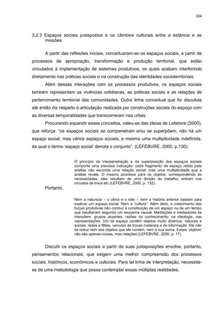 104
3.2.3 Espaços sociais justapostos e os câmbios culturais entre a estância e as
missões
A partir das reflexões iniciais, conceituaram-se os espaços sociais, a partir de
processos de apropriação, transformação e produção territorial, que estão
vinculados à implementação de sistemas produtivos, os quais acabam interferindo
diretamente nas práticas sociais e na construção das identidades socioterritoriais.
Além dessas interações com os processos produtivos, os espaços sociais
também representam as vivências cotidianas, as práticas sociais e as relações de
pertencimento territorial das comunidades. Outra linha conceitual que foi discutida
até então diz respeito à articulação realizada por construções sociais do espaço com
as diversas temporalidades que transcorreram nas urbes.
Procurando expandir esses conceitos, valeu-se das ideias de Lefebvre (2000),
que reforça: “os espaços sociais se compenetram e/ou se superpõem, não há um
espaço social, mas vários espaços sociais, e mesmo uma multiplicidade indefinida,
da qual o termo „espaço social‟ denota o conjunto”. (LEFEBVRE, 2000, p.130).
O princípio da interpenetração e da superposição dos espaços sociais
comporta uma preciosa indicação: cada fragmento de espaço retido pela
análise não esconde uma relação social, mas uma multiplicidade que a
análise revela. O mesmo acontece para os objetos: correspondendo às
necessidades, eles resultam de uma divisão do trabalho, entram nos
circuitos de troca etc (LEFEBVRE, 2000, p. 132).
Portanto,
Nem a natureza – o clima e o sítio – nem a história anterior bastam para
explicar um espaço social. Nem a “cultura”. Além disto, o crescimento das
forças produtivas não conduz à constituição de um espaço ou de um tempo
que resultariam segundo um esquema causal. Mediações e mediadores se
interpõem: grupos atuantes, razões no conhecimento, na ideologia, nas
representações. Um tal espaço contém objetos muito diversos, naturais e
sociais, redes e filões, veículos de trocas materiais e de informação. Ele não
se reduz nem aos objetos que ele contém, nem à sua soma. Esses „objetos‟
não são apenas coisas, mas relações (LEFEBVRE, 2000, p. 17).
Discutir os espaços sociais a partir de suas justaposições envolve, portanto,
pensamentos relacionais, que exigem uma melhor compreensão dos processos
sociais, históricos, econômicos e culturais. Para tal linha de interpretação, necessita-
se de uma metodologia que possa contemplar essas múltiplas realidades.
 