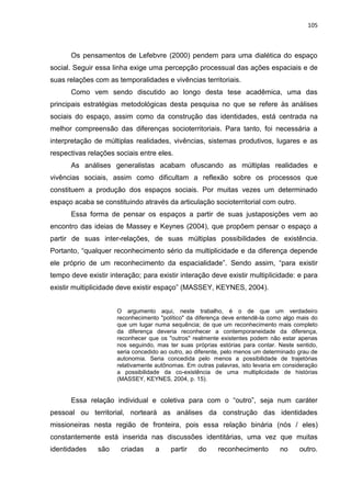 105
Os pensamentos de Lefebvre (2000) pendem para uma dialética do espaço
social. Seguir essa linha exige uma percepção processual das ações espaciais e de
suas relações com as temporalidades e vivências territoriais.
Como vem sendo discutido ao longo desta tese acadêmica, uma das
principais estratégias metodológicas desta pesquisa no que se refere às análises
sociais do espaço, assim como da construção das identidades, está centrada na
melhor compreensão das diferenças socioterritoriais. Para tanto, foi necessária a
interpretação de múltiplas realidades, vivências, sistemas produtivos, lugares e as
respectivas relações sociais entre eles.
As análises generalistas acabam ofuscando as múltiplas realidades e
vivências sociais, assim como dificultam a reflexão sobre os processos que
constituem a produção dos espaços sociais. Por muitas vezes um determinado
espaço acaba se constituindo através da articulação socioterritorial com outro.
Essa forma de pensar os espaços a partir de suas justaposições vem ao
encontro das ideias de Massey e Keynes (2004), que propõem pensar o espaço a
partir de suas inter-relações, de suas múltiplas possibilidades de existência.
Portanto, “qualquer reconhecimento sério da multiplicidade e da diferença depende
ele próprio de um reconhecimento da espacialidade”. Sendo assim, “para existir
tempo deve existir interação; para existir interação deve existir multiplicidade: e para
existir multiplicidade deve existir espaço” (MASSEY, KEYNES, 2004).
O argumento aqui, neste trabalho, é o de que um verdadeiro
reconhecimento "político" da diferença deve entendê-la como algo mais do
que um lugar numa sequência; de que um reconhecimento mais completo
da diferença deveria reconhecer a contemporaneidade da diferença,
reconhecer que os "outros" realmente existentes podem não estar apenas
nos seguindo, mas ter suas próprias estórias para contar. Neste sentido,
seria concedido ao outro, ao diferente, pelo menos um determinado grau de
autonomia. Seria concedida pelo menos a possibilidade de trajetórias
relativamente autônomas. Em outras palavras, isto levaria em consideração
a possibilidade da co-existência de uma multiplicidade de histórias
(MASSEY, KEYNES, 2004, p. 15).
Essa relação individual e coletiva para com o “outro”, seja num caráter
pessoal ou territorial, norteará as análises da construção das identidades
missioneiras nesta região de fronteira, pois essa relação binária (nós / eles)
constantemente está inserida nas discussões identitárias, uma vez que muitas
identidades são criadas a partir do reconhecimento no outro.
 