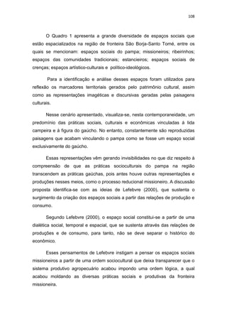 108
O Quadro 1 apresenta a grande diversidade de espaços sociais que
estão espacializados na região de fronteira São Borja-Santo Tomé, entre os
quais se mencionam: espaços sociais do pampa; missioneiros; ribeirinhos;
espaços das comunidades tradicionais; estancieiros; espaços sociais de
crenças; espaços artístico-culturais e político-ideológicos.
Para a identificação e análise desses espaços foram utilizados para
reflexão os marcadores territoriais gerados pelo patrimônio cultural, assim
como as representações imagéticas e discursivas geradas pelas paisagens
culturais.
Nesse cenário apresentado, visualiza-se, nesta contemporaneidade, um
predomínio das práticas sociais, culturais e econômicas vinculadas à lida
campeira e à figura do gaúcho. No entanto, constantemente são reproduzidas
paisagens que acabam vinculando o pampa como se fosse um espaço social
exclusivamente do gaúcho.
Essas representações vêm gerando invisibilidades no que diz respeito à
compreensão de que as práticas socioculturais do pampa na região
transcendem as práticas gaúchas, pois antes houve outras representações e
produções nesses meios, como o processo reducional missioneiro. A discussão
proposta identifica-se com as ideias de Lefebvre (2000), que sustenta o
surgimento da criação dos espaços sociais a partir das relações de produção e
consumo.
Segundo Lefebvre (2000), o espaço social constitui-se a partir de uma
dialética social, temporal e espacial, que se sustenta através das relações de
produções e de consumo, para tanto, não se deve separar o histórico do
econômico.
Esses pensamentos de Lefebvre instigam a pensar os espaços sociais
missioneiros a partir de uma ordem sociocultural que deixa transparecer que o
sistema produtivo agropecuário acabou impondo uma ordem lógica, a qual
acabou moldando as diversas práticas sociais e produtivas da fronteira
missioneira.
 