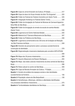 10
Figura 58- Capa do Jornal Amarzém da Cultura, 8ª Edição.......................... 217
Figura 59- Capa do disco do Grupo Amador de Arte “Os Angueras” ............ 225
Figura 60- Folder do Festival do Folclore Correntino em Santo Tomé. ........ 225
Figura 61- Integração fronteiriça no Festival (Santo Tomé)........................... 230
Figura 62- Folder de divulgação do Festival de Músicas de Carnaval Apparício
Silva Rillo de São Borja.................................................................................. 230
Figura 63- Folder de divulgação do enredo da escola de samba Marabú
(Santo Tomé................................................................................................... 235
Figura 64- Logomarca do Centro Nativista Boitatá........................................ 240
Figura 65- Material da 2ª Semana Missioneira de São Borja ...................... 247
Figura 66- Folder da Prefeitura de São Borja........................... ..................... 248
Figura 67- Logomarca comemorativa dos 330 anos de fundação da Redução
de São Francisco de Borja ............................................................................ 249
Figura 68- Itinerário de pensamento sobre o processo socioterritorial de
construção da identidade ............................................................................... 279
Figura 69- Regionalização missioneira idealizada pelo convênio IAPH-IPHAN
. ...................................................................................................................... 289
Figura 70- Mapa dos 30 povos missioneiros.......................... ....................... 289
Figura 71- Gaucho Missioneiro de Rossini Rodrigues................................... 293
Figura 72- Mapa das redes culturais missioneiras da área central de São Borja
Borja............................................................................................................... 296
Figura 73- Rede cultural no centro de São Borja........................................... 309
Figura 74- Capa da Revista Armazém da Cultura, 1ª Edição........................ 312
Quadro 1- Cenário de análise dos espaços sociais e das identidades
socioterritoriais da fronteira ........................................................................... 106
Quadro 2- População urbana de São Borja-Brasil......................................... 126
Quadro 3- Semelhanças, diferenças, câmbios e alteridades identificadas
nos processos identitários missioneiros ......................................................... 275
Quadro 4- Territorialidades identitárias de São Borja.................................... 299
 