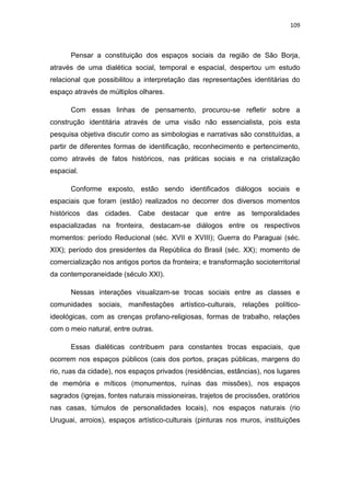 109
Pensar a constituição dos espaços sociais da região de São Borja,
através de uma dialética social, temporal e espacial, despertou um estudo
relacional que possibilitou a interpretação das representações identitárias do
espaço através de múltiplos olhares.
Com essas linhas de pensamento, procurou-se refletir sobre a
construção identitária através de uma visão não essencialista, pois esta
pesquisa objetiva discutir como as simbologias e narrativas são constituídas, a
partir de diferentes formas de identificação, reconhecimento e pertencimento,
como através de fatos históricos, nas práticas sociais e na cristalização
espacial.
Conforme exposto, estão sendo identificados diálogos sociais e
espaciais que foram (estão) realizados no decorrer dos diversos momentos
históricos das cidades. Cabe destacar que entre as temporalidades
espacializadas na fronteira, destacam-se diálogos entre os respectivos
momentos: período Reducional (séc. XVII e XVIII); Guerra do Paraguai (séc.
XIX); período dos presidentes da República do Brasil (séc. XX); momento de
comercialização nos antigos portos da fronteira; e transformação socioterritorial
da contemporaneidade (século XXI).
Nessas interações visualizam-se trocas sociais entre as classes e
comunidades sociais, manifestações artístico-culturais, relações político-
ideológicas, com as crenças profano-religiosas, formas de trabalho, relações
com o meio natural, entre outras.
Essas dialéticas contribuem para constantes trocas espaciais, que
ocorrem nos espaços públicos (cais dos portos, praças públicas, margens do
rio, ruas da cidade), nos espaços privados (residências, estâncias), nos lugares
de memória e míticos (monumentos, ruínas das missões), nos espaços
sagrados (igrejas, fontes naturais missioneiras, trajetos de procissões, oratórios
nas casas, túmulos de personalidades locais), nos espaços naturais (rio
Uruguai, arroios), espaços artístico-culturais (pinturas nos muros, instituições
 