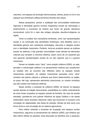 110
culturais), nos espaços de produção (bioma pampa, olarias, pesca no rio) e nos
espaços que simbolizam defesa territorial (mirantes das casas).
Nessa perspectiva, pensar a exaltação das comunidades tradicionais
regionais à identidade gaúcha envolve imaginários sociais de valorização e
pertencimento a momentos da história que foram de grande relevância
sociocultural, como foi o caso das antigas reduções Jesuítico-Indígenas na
região.
Tanto na análise dos marcadores territoriais, como nas representações
sociais e na construção das identidades fronteiriças, será debatido como a
identidade gaúcha vem cambiando simbologias, discursos e relações sociais
com a identidade missioneira. Portanto, torna-se prudente pensar as práticas
sociais da estância e das grandes comunidades rurais através de elementos
culturais que remetam à memória histórica, assim como de um presente que
vem gerando representações sociais de um tipo regional, que é o gaúcho
missioneiro.
Pensar as cidades como “obra”, como propõe Lefebvre (2000), ou seja,
perceber a estruturação estética e os pensamentos criativos que constituíram
as cidades vêm ao encontro das reflexões sobre os espaços sociais
missioneiros estudados. As cidades missioneiras pensadas como “obra”
remetem aos planos urbanos e artísticos que foram desenvolvidos na região,
os quais, até hoje, apresentam elementos (reducionais, ou criaram símbolos)
que são usados nas molduras citadinas.
Nesse sentido, a proposta de Lefebvre (2000), de discutir os espaços
sociais através da relação obra-produto, possibilitará um melhor entendimento
de como foram ocupados os espaços sociais da fronteira. No caso do recorte
estudado, percebe-se uma grande influência da Igreja Católica e da classe
aristocrática nesse processo relacional, estes que buscavam (e buscam) uma
circulação da religiosidade, das ideias de redução, difusão da arte como uma
forma divina e uma circulação de um sistema agrocultural.
Para melhor entender o processo de ocupação dos espaços sociais
missioneiros, seguimos os pensamentos de Lefebvre (2000), que enfatiza que
eles sofrem efeitos do passado. Essa discussão se identifica com a pesquisa,
 