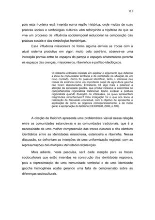 111
pois esta fronteira está inserida numa região histórica, onde muitas de suas
práticas sociais e simbologias culturais vêm reforçando a hipótese de que se
vive um processo de influência sociotemporal reducional na composição das
práticas sociais e das simbologias fronteiriças.
Essa influência missioneira de forma alguma elimina as trocas com o
atual sistema produtivo em vigor; muito pelo contrário, observa-se uma
interação porosa entre os espaços do pampa e espaços aristocráticos perante
os espaços das crenças, missioneiros, ribeirinhos e político-ideológicos.
O problema colocado consiste em explicar o argumento que defende
a idéia de comunidade territorial e de identidade na situação de um
novo contexto. Como foi possível identificar, tanto o interesse nas
coisas da estância como um importante papel da agricultura gaúcha
não foram abandonados. Entretanto, há algo mais a polarizar a
atenção da sociedade gaúcha, que produz inclusive a autocrítica do
comportamento regionalista tradicional. Como explicar a postura
regionalista quando divergem os interesses, os quais apresentam
magnitudes reconhecíveis? Esta indagação foi o que nos levou à
realização da discussão conceitual, com o objetivo de apresentar a
explicação de como se organiza conteporaneamente, e de modo
geral, a apropriação do território (HEIDRICH, 2000, p.196).
A citação de Heidrich apresenta uma problemática visível nessa relação
entre as comunidades estancieiras e as comunidades tradicionais, que é a
necessidade de uma melhor compreensão das trocas culturais e dos câmbios
identitários entre as identidades missioneira, estancieira e ribeirinha. Nessa
discussão, se defrontam as intenções de uma uniformização regional, com as
representações das múltiplas identidades fronteiriças.
Mais adiante, nesta pesquisa, será dada atenção para as trocas
socioculturais que estão inseridas na construção das identidades regionais,
pois a representação de uma comunidade territorial e de uma identidade
gaúcha homogênea acaba gerando uma falta de compreensão sobre as
diferenças socioculturais.
 