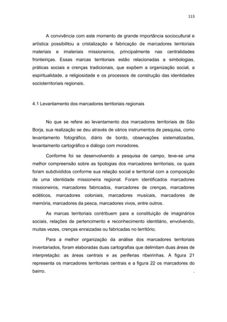 113
A convivência com este momento de grande importância sociocultural e
artística possibilitou a cristalização e fabricação de marcadores territoriais
materiais e imateriais missioneiros, principalmente nas centralidades
fronteiriças. Essas marcas territoriais estão relacionadas a simbologias,
práticas sociais e crenças tradicionais, que expõem a organização social, a
espiritualidade, a religiosidade e os processos de construção das identidades
socioterritoriais regionais.
4.1 Levantamento dos marcadores territoriais regionais
No que se refere ao levantamento dos marcadores territoriais de São
Borja, sua realização se deu através de vários instrumentos de pesquisa, como
levantamento fotográfico, diário de bordo, observações sistematizadas,
levantamento cartográfico e diálogo com moradores.
Conforme foi se desenvolvendo a pesquisa de campo, teve-se uma
melhor compreensão sobre as tipologias dos marcadores territoriais, os quais
foram subdivididos conforme sua relação social e territorial com a composição
de uma identidade missioneira regional. Foram identificados marcadores
missioneiros, marcadores fabricados, marcadores de crenças, marcadores
ecléticos, marcadores coloniais, marcadores musicais, marcadores de
memória, marcadores da pesca, marcadores vivos, entre outros.
As marcas territoriais contribuem para a constituição de imaginários
sociais, relações de pertencimento e reconhecimento identitário, envolvendo,
muitas vezes, crenças enraizadas ou fabricadas no território.
Para a melhor organização da análise dos marcadores territoriais
inventariados, foram elaboradas duas cartografias que delimitam duas áreas de
interpretação: as áreas centrais e as periferias ribeirinhas. A figura 21
representa os marcadores territoriais centrais e a figura 22 os marcadores do
bairro. .
 