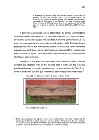 117
A reflexão sobre a cultura leva a aprofundar o papel do simbólico no
espaço. Os símbolos ganham maior força e realce quando se
encarnam em lugares. O espaço cultural é um espaço geossimbólico,
carregado de afetividade e significações: em sua expressão mais
forte, torna-se território-santuário, isto é, um espaço de comunhão
com um conjunto de signos e de valores (BONNEMAISON, 2012, p.
292).
A partir dessa discussão surge a possibilidade de pensar os marcadores
territoriais através das crenças e dos imaginários sociais, que, frequentemente,
envolvem a dualidade cognição-materialidade. Conforme Bonnemaison (2012),
essas marcas representam uma vertente real negligenciada. Partindo desses
pressupostos iniciais, tais marcadores podem ser discutidos como elementos
espaciais que contribuem para o reconhecimento socioidentitário regional, pois
estão envoltos de ações, símbolos e ideias que interferem na construção das
identidades socioterritoriais.
No que toca à análise dos marcadores territoriais missioneiros, deve-se
destacar que passados mais de três séculos após a instalação das reduções
jesuítico-indígenas na região, percebem-se, na área urbana de São Borja,
diversos elementos culturais que remetem ao período reducional missioneiro45
.
Figura 23- Pia Batismal na frente da Igreja de Santo Tomé
Fonte: PINTO, Muriel (2014)
45
Entre estes destacam-se: objetos sacros com características barrocas (imaginárias de
santos, pia batismal, e altar); estruturas urbanas (antigo forno, fontes de água natural,
resquícios urbanos que foram reutilizados para construções modernas, além das estruturas
que estão abaixo subsolo nos sítios arqueológicos da antiga redução).
 