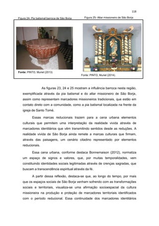 118
Figura 24- Pia batismal barroca de São Borja Figura 25- Altar missioneiro de São Borja
Fonte: PINTO, Muriel (2014).
Fonte: PINTO, Muriel (2013)
As figuras 23, 24 e 25 mostram a influência barroca nesta região,
exemplificada através da pia batismal e do altar missioneiro de São Borja,
assim como representam marcadores missioneiros tradicionais, que estão em
contato direto com a comunidade, como a pia batismal localizada na frente da
igreja de Santo Tomé.
Essas marcas reducionais trazem para a cena urbana elementos
culturais que permitem uma interpretação da realidade vivida através de
marcadores identitários que vêm transmitindo sentidos desde as reduções. A
realidade vivida de São Borja ainda remete a marcas culturais que firmam,
através das paisagens, um cenário citadino representado por elementos
reducionais.
Essa cena urbana, conforme destaca Bonnemaison (2012), normatiza
um espaço de signos e valores, que, por muitas temporalidades, vem
constituindo identidades sociais legitimadas através de crenças sagradas, que
buscam a transcendência espiritual através da fé.
A partir dessa reflexão, destaca-se que, ao longo do tempo, por mais
que os espaços sociais de São Borja venham sofrendo com as transformações
sociais e territoriais, visualiza-se uma afirmação socioespacial da cultura
missioneira na produção e proteção de marcadores territoriais identificados
com o período reducional. Essa continuidade dos marcadores identitários
 