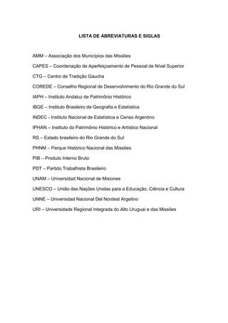11
LISTA DE ABREVIATURAS E SIGLAS
AMM – Associação dos Municípios das Missões
CAPES – Coordenação de Aperfeiçoamento de Pessoal de Nível Superior
CTG – Centro de Tradição Gaucha
COREDE – Conselho Regional de Desenvolvimento do Rio Grande do Sul
IAPH – Instituto Andaluz de Patrimônio Histórico
IBGE – Instituto Brasileiro de Geografia e Estatística
INDEC - Instituto Nacional de Estatística e Censo Argentino
IPHAN – Instituto do Patrimônio Histórico e Artístico Nacional
RS – Estado brasileiro do Rio Grande do Sul
PHNM – Parque Histórico Nacional das Missões
PIB – Produto Interno Bruto
PDT – Partido Trabalhista Brasileiro
UNAM – Universidad Nacional de Misiones
UNESCO – União das Nações Unidas para a Educação, Ciência e Cultura
UNNE – Universidad Nacional Del Nordest Argeitno
URI – Universidade Regional Integrada do Alto Uruguai e das Missões
 