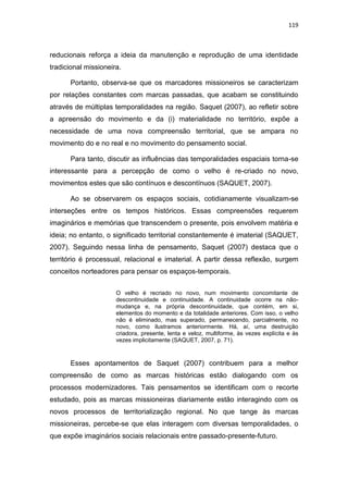 119
reducionais reforça a ideia da manutenção e reprodução de uma identidade
tradicional missioneira.
Portanto, observa-se que os marcadores missioneiros se caracterizam
por relações constantes com marcas passadas, que acabam se constituindo
através de múltiplas temporalidades na região. Saquet (2007), ao refletir sobre
a apreensão do movimento e da (i) materialidade no território, expõe a
necessidade de uma nova compreensão territorial, que se ampara no
movimento do e no real e no movimento do pensamento social.
Para tanto, discutir as influências das temporalidades espaciais torna-se
interessante para a percepção de como o velho é re-criado no novo,
movimentos estes que são contínuos e descontínuos (SAQUET, 2007).
Ao se observarem os espaços sociais, cotidianamente visualizam-se
interseções entre os tempos históricos. Essas compreensões requerem
imaginários e memórias que transcendem o presente, pois envolvem matéria e
ideia; no entanto, o significado territorial constantemente é imaterial (SAQUET,
2007). Seguindo nessa linha de pensamento, Saquet (2007) destaca que o
território é processual, relacional e imaterial. A partir dessa reflexão, surgem
conceitos norteadores para pensar os espaços-temporais.
O velho é recriado no novo, num movimento concomitante de
descontinuidade e continuidade. A continuidade ocorre na não-
mudança e, na própria descontinuidade, que contém, em si,
elementos do momento e da totalidade anteriores. Com isso, o velho
não é eliminado, mas superado, permanecendo, parcialmente, no
novo, como ilustramos anteriormente. Há, aí, uma destruição
criadora, presente, lenta e veloz, multiforme, às vezes explícita e às
vezes implicitamente (SAQUET, 2007, p. 71).
Esses apontamentos de Saquet (2007) contribuem para a melhor
compreensão de como as marcas históricas estão dialogando com os
processos modernizadores. Tais pensamentos se identificam com o recorte
estudado, pois as marcas missioneiras diariamente estão interagindo com os
novos processos de territorialização regional. No que tange às marcas
missioneiras, percebe-se que elas interagem com diversas temporalidades, o
que expõe imaginários sociais relacionais entre passado-presente-futuro.
 