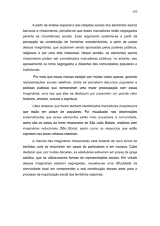 120
A partir da análise espacial e das relações sociais dos elementos sacros
barrocos e missioneiros, percebe-se que esses marcadores estão segregados
perante as convivências sociais. Esse argumento sustenta-se a partir da
percepção da constituição de fronteiras socioterritoriais, a partir da posse
dessas imaginárias, que acabaram sendo apossadas pelos poderes públicos,
religiosos e por uma elite intelectual. Nesse sentido, os elementos sacros
missioneiros podem ser considerados marcadores públicos; no entanto, seu
apossamento os torna segregados e distantes das comunidades populares e
tradicionais.
Por mais que essas marcas estejam por muitas vezes opacas, gerando
representações sociais seletivas, ainda se percebem discursos populares e
políticas públicas que demonstram uma maior preocupação com essas
imaginárias, uma vez que elas se destacam por possuírem um grande valor
histórico, artístico, cultural e espiritual.
Cabe destacar que foram também identificados marcadores missioneiros
que estão em posse de populares. Foi visualizado nas observações
sistematizadas que esses elementos estão mais acessíveis à comunidade,
como são os casos da fonte missioneira de São João Batista, oratórios com
imaginárias reducionais (São Borja), assim como os resquícios que estão
expostos nas áreas urbanas citadinas.
A maioria das imaginárias missioneiras está distante de seus locais de
sentidos, pois se encontram em casas de particulares e em museus. Cabe
destacar que, por muitas décadas, as estatuárias estiveram em posse da igreja
católica, que as utilizavacomo formas de representações sociais. Em virtude
dessas imaginárias estarem segregadas, visualiza-se uma dificuldade da
comunidade local em compreender a real contribuição dessas artes para o
processo de organização social dos territórios regionais.
 