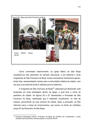 121
Como comentado anteriormente, na igreja Matriz de São Borja
visualizam-se três elementos do período reducional, a pia batismal e duas
imaginárias de São Francisco de Borja. Esses marcadores missioneiros geram,
ainda hoje, representações sociais para a comunidade católica da cidade, uma
vez que a pia batismal ainda é utilizada para os batismos.
A imaginária de São Francisco de Borja46
, elaborada por Brazanelli, está
localizada em local estratégico dentro da igreja, a qual leva o nome do
padroeiro da cidade. As figuras 26 e 27 representam a Procissão de São
Francisco de Borja, celebração que é realizada, anualmente, no mês de
outubro, percorrendo as ruas centrais da cidade. Após a procissão, os fiéis
retornam para a missa de encerramento, que ocorre na frente da simbólica
praça XV de Novembro de São Borja.
46
Conforme Bossegoda (2013), Francisco de Borja de Gandha era considerado o maior
arquiteto barroco jesuíta, este que ajudou a construir Roma.
Fonte: PINTO, Muriel
(2014)
Figura 26 - Missa para São Francisco de Borja
 