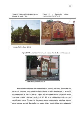 122
Figura 28- Monumento de exaltação da
Redução de Santo Tomé
Fonte: PINTO, Mriel (2013)
Figura 29 – Expressão cultural
missioneira em Santo Tomé
Figura 30- Monumento em homenagem aos Jesuítas da Companhia de Jesus
Fonte: PINTO, Muriel (2013)
Além dos marcadores remanescentes do período jesuítico, observam-se,
nas áreas urbanas, marcadores fabricados que exaltam as missões, a exemplo
dos monumentos, das cruzes de Lorena e dos lugares temáticos (acessos das
cidades e praças centrais). As figuras 28, 29 e 30 representam simbologias
identificadas com a Companhia de Jesus, com a congregação jesuíta e com as
comunidades nativas da região, as quais foram construídas com resquícios
 
