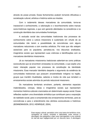 125
através da posse privada. Esses fechamentos acabam tornando dificultosa a
socialização cultural, artística e histórica sobre as missões.
Com o isolamento desses marcadores da comunidade, torna-se
inacessível o conhecimento, a valorização e o reconhecimento sobre marcas
socio-históricas regionais, o que vem gerando alteridades na consciência e na
construção identitária das comunidades fronteiriças.
A exclusão social das comunidades tradicionais dos processos de
conhecimento sobre a cultura missioneira é sustentada em virtude de as
comunidades não terem a possibilidade de convivências com alguns
marcadores reducionais e com eventos artísticos. Por mais que não estejam
acessíveis para os populares, percebeu-se, nos discursos analisados,
imaginários sociais que representam suas vivências e identificações com os
marcadores identitários missioneiros.
Já os marcadores missioneiros tradicionais salientam-se como práticas
socioculturais que se encontram enraizadas na comunidade, o que expõe uma
maior interação popular nos processos de constituição da identidade
missioneira. Esse marcador identitário desperta o argumento da existência de
comunidades tradicionais que possuem ancestralidade indígena na região,
grupos que mantêm ritualidades, saberes e modos de vida que remetem a
enraizamentos sociais advindos do período reducional missioneiro.
Os marcadores territoriais envolvem, portanto, elementos espaciais
materializados, crenças, ideias e imaginários sociais que representam
momentos histórico-culturais vivenciados em determinado espaço social. Essas
reflexões expõem uma diversidade simbólica que contribuem para a exposição
da realidade social, para a compreensão dos enraizamentos territoriais, para as
convivências e para o entendimento dos câmbios socioculturais e históricos
(BONNEMAISON, 2012; HENRIQUE, 2004).
Esse espaço cultural, percebido como uma trama de territórios vivos,
carregados de cultura, símbolos e afetividade, pode renovar a
abordagem dos geógrafos e ligar suas interrogações a uma vertente
do real até aqui negligenciada por um discurso seco. A abordagem
 