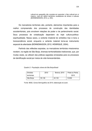 126
cultural em geografia não consiste em aprender o fato cultural em si
mesmo, mas em definir territórios reveladores de etnias e culturas
(BONNEMAISON, 2012, p. 293).
Os marcadores territoriais são, portanto, elementos importantes para a
melhor compreensão dos processos de construção das identidades
socioterritoriais, pois envolvem relações de poder e de pertencimento social.
Seus processos de cristalização dependem do tripé cultura-política-
espiritualidade. Nessa seara, a vertente imaterial do simbólico traz à tona a
transcendência social, enquanto a vertente material torna-se instrumento
espacial de alteridade (BONNEMAISON, 2012; HENRIQUE, 2004).
Partindo das reflexões expostas, os marcadores territoriais missioneiros
revelam, na região de São Borja, diversas territorialidades tradicionais, que, por
muitas vezes, se utilizam das práticas sagradas enraizadas para os processos
de identificação social por meios de vida transcendentais.
Quadro 2 - População urbana de São Borja-Brasil
Fonte: IBGE, Censo Demográfico de 2010, elaboração do autor.
Divisões
territoriais
2010 Branca, 2010 Preta ou Parda,
2010
São Borja 55.138 44.135 10.856
 