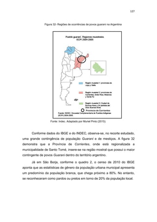 127
Figura 32- Regiões de ocorrências de povos guarani na Argentina
Fonte: Indec. Adaptado por Muriel Pinto (2015).
Conforme dados do IBGE e do INDEC, observa-se, no recorte estudado,
uma grande contingência de população Guarani e de mestiços. A figura 32
demonstra que a Província de Corrientes, onde está regionalizada a
municipalidade de Santo Tomé, insere-se na região mostral que possui o maior
contingente de povos Guarani dentro do território argentino.
Já em São Borja, conforme o quadro 2, o censo de 2010 do IBGE
aponta que as estatísticas de gênero da população urbana municipal apresenta
um predomínio da população branca, que chega próximo a 80%. No entanto,
se reconheceram como pardos ou pretos em torno de 20% da população local.
Província de Corrientes
 