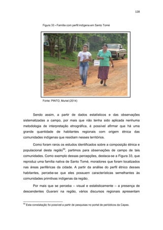 128
Figura 33 - Família com perfil indígena em Santo Tomé
Fonte: PINTO, Muriel (2014)
Sendo assim, a partir de dados estatísticos e das observações
sistematizadas a campo, por mais que não tenha sido aplicada nenhuma
metodologia de interpretação etnográfica, é possível afirmar que há uma
grande quantidade de habitantes regionais com origem étnica das
comunidades indígenas que residiam nesses territórios.
Como foram raros os estudos identificados sobre a composição étnica e
populacional desta região50
, partimos para observações de campo de tais
comunidades. Como exemplo dessas percepções, destaca-se a Figura 33, que
reproduz uma família nativa de Santo Tomé, moradores que foram localizados
nas áreas periféricas da cidade. A partir da análise do perfil étnico desses
habitantes, percebe-se que eles possuem características semelhantes às
comunidades primitivas indígenas da região.
Por mais que se perceba – visual e estatisticamente – a presença de
descendentes Guarani na região, vários discursos regionais apresentam
50
Esta constatação foi possível a partir de pesquisas no portal de periódicos da Capes.
 