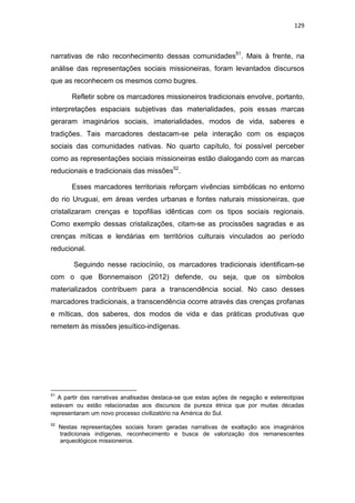 129
narrativas de não reconhecimento dessas comunidades51
. Mais à frente, na
análise das representações sociais missioneiras, foram levantados discursos
que as reconhecem os mesmos como bugres.
Refletir sobre os marcadores missioneiros tradicionais envolve, portanto,
interpretações espaciais subjetivas das materialidades, pois essas marcas
geraram imaginários sociais, imaterialidades, modos de vida, saberes e
tradições. Tais marcadores destacam-se pela interação com os espaços
sociais das comunidades nativas. No quarto capítulo, foi possível perceber
como as representações sociais missioneiras estão dialogando com as marcas
reducionais e tradicionais das missões52
.
Esses marcadores territoriais reforçam vivências simbólicas no entorno
do rio Uruguai, em áreas verdes urbanas e fontes naturais missioneiras, que
cristalizaram crenças e topofilias idênticas com os tipos sociais regionais.
Como exemplo dessas cristalizações, citam-se as procissões sagradas e as
crenças míticas e lendárias em territórios culturais vinculados ao período
reducional.
Seguindo nesse raciocíniio, os marcadores tradicionais identificam-se
com o que Bonnemaison (2012) defende, ou seja, que os símbolos
materializados contribuem para a transcendência social. No caso desses
marcadores tradicionais, a transcendência ocorre através das crenças profanas
e míticas, dos saberes, dos modos de vida e das práticas produtivas que
remetem às missões jesuítico-indígenas.
51
A partir das narrativas analisadas destaca-se que estas ações de negação e estereotipias
estavam ou estão relacionadas aos discursos da pureza étnica que por muitas décadas
representaram um novo processo civilizatório na América do Sul.
52
Nestas representações sociais foram geradas narrativas de exaltação aos imaginários
tradicionais indígenas, reconhecimento e busca de valorização dos remanescentes
arqueológicos missioneiros.
 