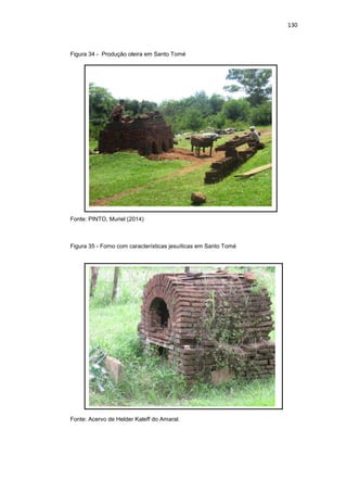 130
Figura 34 - Produção oleira em Santo Tomé
Fonte: PINTO, Muriel (2014)
Figura 35 - Forno com características jesuíticas em Santo Tomé
Fonte: Acervo de Helder Kaleff do Amaral.
 