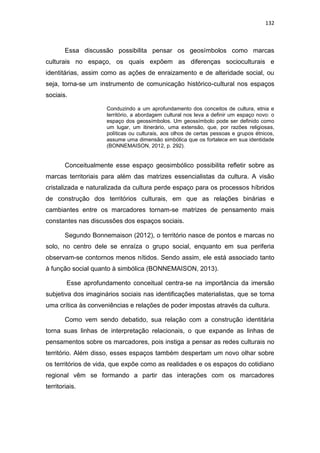 132
Essa discussão possibilita pensar os geosímbolos como marcas
culturais no espaço, os quais expõem as diferenças socioculturais e
identitárias, assim como as ações de enraizamento e de alteridade social, ou
seja, torna-se um instrumento de comunicação histórico-cultural nos espaços
sociais.
Conduzindo a um aprofundamento dos conceitos de cultura, etnia e
território, a abordagem cultural nos leva a definir um espaço novo: o
espaço dos geossímbolos. Um geossímbolo pode ser definido como
um lugar, um itinerário, uma extensão, que, por razões religiosas,
políticas ou culturais, aos olhos de certas pessoas e grupos étnicos,
assume uma dimensão simbólica que os fortalece em sua identidade
(BONNEMAISON, 2012, p. 292).
Conceitualmente esse espaço geosimbólico possibilita refletir sobre as
marcas territoriais para além das matrizes essencialistas da cultura. A visão
cristalizada e naturalizada da cultura perde espaço para os processos híbridos
de construção dos territórios culturais, em que as relações binárias e
cambiantes entre os marcadores tornam-se matrizes de pensamento mais
constantes nas discussões dos espaços sociais.
Segundo Bonnemaison (2012), o território nasce de pontos e marcas no
solo, no centro dele se enraíza o grupo social, enquanto em sua periferia
observam-se contornos menos nítidos. Sendo assim, ele está associado tanto
à função social quanto à simbólica (BONNEMAISON, 2013).
Esse aprofundamento conceitual centra-se na importância da imersão
subjetiva dos imaginários sociais nas identificações materialistas, que se torna
uma crítica às conveniências e relações de poder impostas através da cultura.
Como vem sendo debatido, sua relação com a construção identitária
torna suas linhas de interpretação relacionais, o que expande as linhas de
pensamentos sobre os marcadores, pois instiga a pensar as redes culturais no
território. Além disso, esses espaços também despertam um novo olhar sobre
os territórios de vida, que expõe como as realidades e os espaços do cotidiano
regional vêm se formando a partir das interações com os marcadores
territoriais.
 