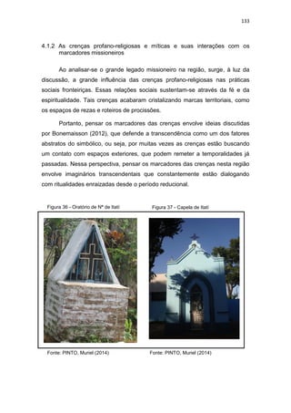 133
4.1.2 As crenças profano-religiosas e míticas e suas interações com os
marcadores missioneiros
Ao analisar-se o grande legado missioneiro na região, surge, à luz da
discussão, a grande influência das crenças profano-religiosas nas práticas
sociais fronteiriças. Essas relações sociais sustentam-se através da fé e da
espiritualidade. Tais crenças acabaram cristalizando marcas territoriais, como
os espaços de rezas e roteiros de procissões.
Portanto, pensar os marcadores das crenças envolve ideias discutidas
por Bonemaisson (2012), que defende a transcendência como um dos fatores
abstratos do simbólico, ou seja, por muitas vezes as crenças estão buscando
um contato com espaços exteriores, que podem remeter a temporalidades já
passadas. Nessa perspectiva, pensar os marcadores das crenças nesta região
envolve imaginários transcendentais que constantemente estão dialogando
com ritualidades enraizadas desde o período reducional.
Figura 37 - Capela de ItatíFigura 36 - Oratório de Nª de Itatí
Fonte: PINTO, Muriel (2014) Fonte: PINTO, Muriel (2014)
 