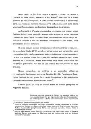 134
Nesta região de São Borja, chama a atenção o número de capelas e
oratórios na área urbana, exaltando a São Roque54
, Gauchito Gil e Nossa
Senhora de Itatí (Concepción). A cada período comemorativo a determinado
santo, são realizadas inúmeras ritualidades55
e festividades, assim como ocorre
uma maior frequência dos crentes diante das capelas e dos oratórios.
As figuras 36 e 37 expõe uma capela e um oratório que exaltam Nossa
Senhora de Itatí, estes que estão representados em grande escala nas áreas
urbanas de Santo Tomé. As celebrações comemorativas dessa crença são
realizadas durante o mês de dezembro, destacando-se pela missa, pelas
procissões e orações semanais.
O apelo popular a essas simbologias envolve imaginários sociais, que,
como destaca Eliade (2010), envolvem pensamentos que transcendem para
um mundo exterior. As figuras apresentadas anteriormente retratam oratórios e
capelas que exaltam Nossa Senhora de Itati, também conhecida como Nossa
Senhora de Concepción. Esses marcadores fixos estão cristalizados em
residências particulares, mas são de uso coletivo das comunidades de seus
entornos.
Nessa perspectiva, os oratórios e as procissões utilizam-se
principalmente das imagens sacras de Gauchito Gil, São Francisco de Borja,
Nossa Senhora de Itati, Nossa Senhora dos Navegantes e São João Batista
para realizarem contatos externos com o divino 56
.
Carballo (2010, p. 117), ao discutir sobre as práticas peregrinas na
Argentina, destaca:
Podemos encontrar imagens da Virgem nos espaços públicos ou
ruas, e podemos concluir que algumas devoções populares aparecem
no cenário público e urbano, como oferendas e altares improvisados
54
Este Santo é conhecido como protetor dos animais.
55
Entre as principais ritualidades que foram observadas nesses marcadores de crenças,
destacam-se: contato com água; procissões; rezas; pagamento de promessas; oferendas;
festas; musicalidade; peregrinações diárias aos espaços sagrados, missas, festas e
manifestações artísticas.
56
Além do apelo a esses santos, foi notado um apelo popular tradicional à crença na figura de
Maria do Carmo, uma popular de São Borja, que, por muitos anos, teve um destaque
humanitário na cidade.
 