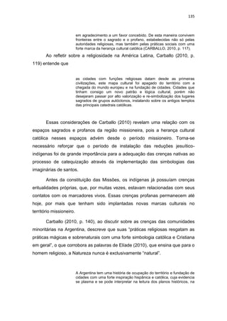135
em agradecimento a um favor concebido. De esta maneira convivem
fronteiras entre o sagrado e o profano, estabelecidas não só pelas
autoridades religiosas, mas também pelas práticas sociais com uma
forte marca da herança cultural católica (CARBALLO, 2010, p. 117).
Ao refletir sobre a religiosidade na América Latina, Carballo (2010, p.
119) entende que
as cidades com funções religiosas datam desde as primeiras
civilizações, este mapa cultural foi apagado do território com a
chegada do mundo europeu e na fundação de cidades. Cidades que
tinham consigo um novo patrão e lógica cultural, porém não
desejaram passar por alto valorização e re-simbolização dos lugares
sagrados de grupos autóctonos, instalando sobre os antigos templos
das principais catedrais católicas.
Essas considerações de Carballo (2010) revelam uma relação com os
espaços sagrados e profanos da região missioneira, pois a herança cultural
católica nesses espaços advém desde o período missioneiro. Torna-se
necessário reforçar que o período de instalação das reduções jesuítico-
indígenas foi de grande importância para a adequação das crenças nativas ao
processo de catequização através da implementação das simbologias das
imaginárias de santos.
Antes da constituição das Missões, os indígenas já possuíam crenças
eritualidades próprias, que, por muitas vezes, estavam relacionadas com seus
contatos com os marcadores vivos. Essas crenças profanas permanecem até
hoje, por mais que tenham sido implantadas novas marcas culturais no
território missioneiro.
Carballo (2010, p. 140), ao discutir sobre as crenças das comunidades
minoritárias na Argentina, descreve que suas “práticas religiosas resgatam as
práticas mágicas e sobrenaturais com uma forte simbologia católica e Cristiana
em geral”, o que corrobora as palavras de Elíade (2010), que ensina que para o
homem religioso, a Natureza nunca é exclusivamente “natural”.
A Argentina tem uma história de ocupação do território e fundação de
cidades com uma forte inspiração hispânica e católica, cuja evidencia
se plasma e se pode interpretar na leitura dos planos históricos, na
 