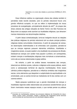136
toponímia e no nome das cidades ou províncias (CARBALLO, 2010,
p. 119).
Essa influência católica na organização urbana das cidades também é
percebida neste recorte estudado, pois no período reducional houve uma
grande influência europeia, no que se refere à implementação de novos
processos de evangelização, principalmente através da arte57
. As praças das
áreas urbanas das antigas reduções de Santo Tomé e de São Francisco de
Borja eram os espaços onde ocorriam as ritualidades religiosas, que deixaram
marcas missioneiras nas denominações citadinas.
A partir dessa contextualização, torna-se instigante discutir as relações
das práticas religiosas do período reducional com as atuais crenças profano-
religiosas destas comunidades missioneiras. A partir de pesquisas de campo,
de observações sistematizadas e de entrevistas com populares, percebe-se
que as crenças regionais possuem elementos simbólicos, ritualidades e
imaginários sociais, os quais expõem uma dualidade nos processos de difusão.
Destacam-se crenças com caráter mais popular e profano; em contrapartida,
existem crenças e manifestações religiosas mais normativas e conservadoras,
como são as marcas relacionadas à igreja católica.
No entanto, a partir da análise desses marcadores das crenças,
observam-se câmbios sociais, culturais e religiosos entre essas práticas, assim
como a sobreposição territorial de algumas manifestações. Entre esses
câmbios profano-religiosos, percebe-se a influência simbólica das imaginárias
sacras, como elementos que despertam a subjetividade da espiritualidade e da
emotividade, pois os santos tornam-se mediadores de fé dos crentes com um
cosmos exterior.
Nesta pesquisa sustenta-se que a grande diversidade de crenças e
ritualidades regionais estão relacionadas aos processos socioterritoriais que já
foram vivenciados nesses espaços sociais, o que remete pensar as práticas
57
Exemplos de manifestações artísticas nos processos religiosos da Companhia de Jesus:
dança, música, teatro, procissões, criação e utilização das imaginárias sacras barrocas
como símbolos de reconhecimento de uma identidade religiosa católica.
 