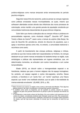 137
profano-religiosas como marcas temporais ainda remanescentes do período
jesuítico-indígena.
Seguindo nessa linha de raciocínio, pode-se pensar as crenças regionais
como práticas enraizadas nessas municipalidades, as quais, mesmo que
sofressem alteridades sociais através das influências dos novos processos de
colonização, ainda mantêm uma grande parcela da população constituída por
comunidades tradicionais descendentes de grupos étnicos indígenas.
Outro fator que chama a atençãoa são as crenças míticas e profanas em
personalidades regionais, como Andresito Artigas58
, Gauchito Gil59
(Santo
Tomé) e Maria do Carmo60
, assim como o túmulo do anjinho (São Borja). No
caso de Gauchito Gil, percebe-se, através do discurso de populares, que a
igreja o reconhece apenas como mito, no entanto, a comunidade tradicional o
reconhece como santo.
A partir do levantamento das crenças profanas, religiosas e míticas,
percebe-se que tais marcas estão bem espacializadas na fronteira. As crenças
destacam-se por serem marcas enraizadas há bastante tempo na região, suas
simbologias e práticas são representadas em lugares simbólicos, que, em
determinados momentos, se articulam com outros marcadores e com outras
temporalidades.
Eliade (2010), ao discutir sobre a homogeneidade espacial e as
hierofanias, destaca que para o homem religioso não há espaço homogêneo;
há, portanto, um espaço sagrado e outros não-sagrados, amorfos. Nesse
contexto, a hierofania é um “ponto fixo”, um “centro” espiritual, uma fratura
espacial, que revela “uma realidade absoluta, que se opõe à não-realidade da
imensa extensão envolvente”. (ELIADE, 2010, p. 26).
58
Nativo Guarani que nasceu na região e lutou contra a derrocada das Missões. Para algumas
aldeias guaranis, até hoje é considerado o principal líder guarani missioneiro.
59
É exaltado como santo na Argentina, por ter ajudado os pobres, através de saques,
abigeatos de gado dos grandes estancieiros do pampa e pela sua oposição aos liberais da
região.
60
É considerada a maior lenda urbana de São Borja. Era uma mulher muito generosa com os
pobres da cidade, considerada prostituta pela interação social que tinha. Seu assassinato,
por um militar, gerou reconhecimento, exaltação e devoção de sua imagem pelos populares
da cidade, que até hoje levam oferendas no túmulo que foi construído no local de sua
morte.
 
