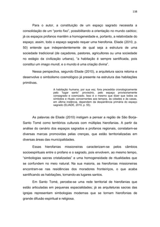 138
Para o autor, a constituição de um espaço sagrado necessita a
consolidação de um “ponto fixo”, possibilitando a orientação no mundo caótico;
já os espaços profanos mantêm a homogeneidade e, portanto, a relatividade do
espaço; assim, todo o espaço sagrado requer uma hierofonia. Eliade (2010, p.
50) entende que independentemente de qual seja a estrutura de uma
sociedade tradicional (de caçadores, pastores, agricultores ou uma sociedade
no estágio da civilização urbana), “a habitação é sempre santificada, pois
constitui um imago mundi, e o mundo é uma criação divina”.
Nessa perspectiva, segundo Eliade (2010), a arquitetura sacra retoma e
desenvolve o simbolismo cosmológico já presente na estrutura das habitações
primitivas.
A habitação humana, por sua vez, fora precedida cronologicamente
pelo “lugar santo” provisório, pelo espaço provisoriamente
consagrado e cosmizado. Isso é o mesmo que dizer que todos os
símbolos e rituais concernentes aos tempos, às cidades e às casas,
em última instância, dependem da dexperiência primária do espaço
sagrado (ELIADE, 2010, p. 55).
As palavras de Eliade (2010) instigam a pensar a região de São Borja-
Santo Tomé como territórios culturais com múltiplas hierofanias. A partir da
análise do cenário dos espaços sagrados e profanos regionais, constatam-se
diversas marcas promovidas pelas crenças, que estão territorializadas em
diversas áreas das municipalidades.
Essas hierofanias missioneiras caracterizam-se pelos câmbios
socioespirituais entre o profano e o sagrado, pois envolvem, ao mesmo tempo,
“simbologias sacras cristalizadas” e uma homogeneidade de ritualidades que
se confundem no meio natural. Na sua maioria, as hierofonias missioneiras
encontram-se nas residências dos moradores fronteiriços, o que acaba
santificando as habitações, tornando-as lugares santos.
Em Santo Tomé, percebe-se uma rede territorial de hierofanias que
estão articuladas em pequenas espacialidades; já as arquiteturas sacras das
igrejas representam simbologias modernas que se tornam hierofonias de
grande difusão espiritual e religiosa.
 