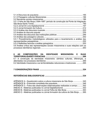 13
5.1.4 Discursos de populares..................................................................................185
5.1.5 Paisagens culturais Missioneiras....................................................................186
5.2 Narrativas sociais missioneiras .........................................................................186
5.2.1 Folha de São Borja (1994-1997: período de construção da Ponte da Integração
São Borja-Santo Tomé)...........................................................................................190
5.2.2 Jornal On Line Digitalsantomé .......................................................................197
5.2.3 Jornal Armazém da Cultura................................................................ ............212
5.2.4 Análise dos discursos musicais......................................................................223
5.3 Análise do discurso popular ..............................................................................235
5.4 Análise dos discursos das Instituições públicas................................................246
5.5 Análise das paisagens culturais.........................................................................252
5.5.1 Procedimentos metodológicos utilizados para o levantamento e análise das
representações paisagísticas..................................................................................252
5.5.2 Reflexões teóricas e análise paisagística.......................................................253
5.6 Análise crítica das representações sociais missioneiras e suas relações com os
processos identitários regionais ..............................................................................263
6 AS COMPOSIÇÕES DA IDENTIDADE MISSIONEIRA E SUAS
TERRITORIALIDADES VIVENCIAIS .....................................................................268
6.1 A construção da identidade missioneira: câmbios culturais, diferenças, e
alteridades nos processos identitários ....................................................................269
6.2 Identidade missioneira e as territorialidades reducionais e tradicionais ...........295
7 CONSIDERAÇÕES FINAIS ................................................................................324
REFERÊNCIAS BIBLIOGRÁFICAS ......................................................................334
APÊNDICE A - Questionário sobre a cultura missioneira de São Borja..................345
APÊNDICE B - Entrevista compilada dos populares...............................................346
APÊNDICE C - Fotos das observações sistematizadas realizadas a campo..........352
ANEXO A - Matérias publicadas no Jornal DigitalSantomé ....................................353
ANEXO B - Matérias publicadas no Jornal Folha de São Borja ..............................363
ANEXO C - Matérias publicadas no Jornal Armazém da cultura de São Borja.......365
 