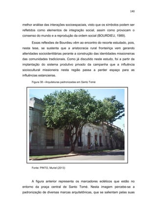 140
melhor análise das interações socioespaciais, visto que os símbolos podem ser
refletidos como elementos de integração social, assim como provocam o
consenso do mundo e a reprodução da ordem social (BOURDIEU, 1989).
Essas reflexões de Bourdieu vêm ao encontro do recorte estudado, pois,
nesta tese, se sustenta que a aristocracia rural fronteiriça vem gerando
alteridades socioidentitárias perante a construção das identidades missioneiras
das comunidades tradicionais. Como já discutido neste estudo, foi a partir da
implantação do sistema produtivo privado da campanha que a influência
sociocultural missioneira nesta região passa a perder espaço para as
influências estancieiras.
Figura 38 - Arquiteturas padronizadas em Santo Tomé
Fonte: PINTO, Muriel (2013)
A figura anterior representa os marcadores ecléticos que estão no
entorno da praça central de Santo Tomé. Nesta imagem percebe-se a
padronização de diversas marcas arquitetônicas, que se salientam pelas suas
 
