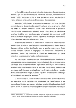 142
A figura 39 representa uma característica presente em diversas casas da
fronteira, que são as ornamentações com leões, as quais, conforme Franco
Júnior (1986), simbolizam poder e uma relação com cristo, reforçando as
visões religiosas conservadoras católicas dessas classes sociais.
Bourdieu (1989) destaca a necessidade de pensar a produção simbólica
como instrumento de dominação social. Para tanto, torna-se prudente refletir
até onde as marcas territoriais podem estar relacionadas a processos
ideológicos de materialização territorial. Nessa produção social, percebe-se
uma luta simbólica entre as classes para a imposição de um mundo social,
estas que alteram as posições sociais, expondo a disputa pelo monopólio da
violência simbólica legítima (BOURDIEU, 1989).
Essa reflexão corrobora os processos de construções simbólicas desta
fronteira, pois, a partir da consolidação do sistema agropastoril, foram geradas
diversas práticas sociais identificadas com o gaúcho, assim como foram
criadas fronteiras culturais e segregação de marcadores missioneiros e
ribeirinhos, fatores que reforçam a dominação sociocultural da classe
estancieira perante as comunidades tradicionais locais.
No que tange à materialização de marcadores territoriais vinculados às
ideologias estancieiras, destaca-se a monumentalização dos ex-presidentes de
São Borja, pois elesconstantemente representam simbologias relacionadas à
estância, visto que eram estancieiros. A praça XV, de São Borja, é exemplo de
um espaço autêntico, cuja constituição deve-se à implementação do marcador
do mausoléu de Getúlio Vargas, que está sepultado através de uma simbologia
moderna elaborada por Oscar Neymaier.62
A possibilidade de pensar as alteridades simbólicas como instrumentos
de dominação social depende das imposições de conhecimentos e de
expressões arbitrárias, que passam a instigar uma identificação socioterritorial.
Sendo assim, os sistemas simbólicos podem ser pensados como deslocações
62
Cabe destacar que no ano de 2014 foi dado início a um projeto de revitalização da Praça,
que irá conter elementos que representam as missões nas obras projetadas.
 