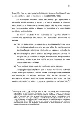 143
de sentido, visto que as marcas territoriais estão diretamente dialogando com
as temporalidades e com os imaginários sociais (BOURDIE, 1989).
Os marcadores territoriais como instrumentos que representam o
domínio do sentido territorial, à medida que eles se associam a interesses
político-ideológico e de valorização de determinadas tradições locais, passam a
gerar representações sociais e relações de pertencimento a determinadas
identidades socioterritoriais.
No recorte estudado foram levantadas as seguintes alteridades
socioculturais estancieiras em relação aos marcadores missioneiros da
fronteira:
a) Falta de conhecimento e valorização da importância histórica e social
das missões para local/ regional, o que gera a falta de reconhecimento e
identificação sobre a influência missioneira nos processos socioculturais;
b) Não valorização e falta de proteção das antigas estruturas urbanas das
reduções de São Francisco de Borja e de Santo Tomé, resquícios estes
que estão, muitas vezes, nos fundos de suas residências ou foram
usados para suas construções;
c) Posse particular e segregada das imaginárias sacras barrocas.
A exposição dessas alteridades com as marcas missioneiras reafirmam
como a dominação econômica, social e cultural acabam por tornar-se também
uma dominação dos sentidos territoriais. Tais atitudes reforçam uma
arbitrariedade territorial, visto que esses elementos reducionais, no caso
brasileiro, são patrimônio público, inclusive reconhecidos pelo próprio IPHAN63
.
63
Conforme a Lei Nº 3.924, de 26 de Julho de 1961, que dispõe sobre os monumentos
arqueológicos e pré-históricos, destaca-se, em seu artigo 1º, que os monumentos
arqueológicos ou pré-históricos de qualquer natureza existentes no território nacional e
todos os elementos que neles se encontram ficam sob a guarda e proteção do Poder
Público, de acordo com o que estabelece o art. 175 da Constituição Federal. Na década de
1980, foi realizado um inventário pelo IPHAN, referente às imaginárias sacras missioneiras
de São Borja. Já em 2014, foi aberto um processo de tombamento do patrimônio
missioneiro da cidade, que reconhece a necessidade de maior proteção e socialização
dessas marcas missioneiras de São Borja.
 