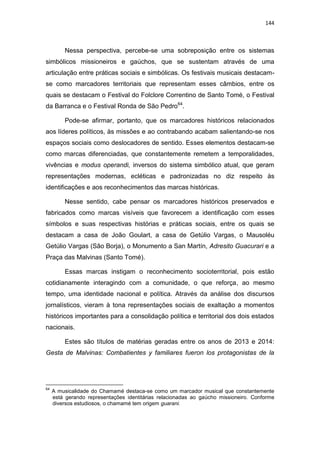 144
Nessa perspectiva, percebe-se uma sobreposição entre os sistemas
simbólicos missioneiros e gaúchos, que se sustentam através de uma
articulação entre práticas sociais e simbólicas. Os festivais musicais destacam-
se como marcadores territoriais que representam esses câmbios, entre os
quais se destacam o Festival do Folclore Correntino de Santo Tomé, o Festival
da Barranca e o Festival Ronda de São Pedro64
.
Pode-se afirmar, portanto, que os marcadores históricos relacionados
aos líderes políticos, às missões e ao contrabando acabam salientando-se nos
espaços sociais como deslocadores de sentido. Esses elementos destacam-se
como marcas diferenciadas, que constantemente remetem a temporalidades,
vivências e modus operandi, inversos do sistema simbólico atual, que geram
representações modernas, ecléticas e padronizadas no diz respeito às
identificações e aos reconhecimentos das marcas históricas.
Nesse sentido, cabe pensar os marcadores históricos preservados e
fabricados como marcas visíveis que favorecem a identificação com esses
símbolos e suas respectivas histórias e práticas sociais, entre os quais se
destacam a casa de João Goulart, a casa de Getúlio Vargas, o Mausoléu
Getúlio Vargas (São Borja), o Monumento a San Martín, Adresito Guacurari e a
Praça das Malvinas (Santo Tomé).
Essas marcas instigam o reconhecimento socioterritorial, pois estão
cotidianamente interagindo com a comunidade, o que reforça, ao mesmo
tempo, uma identidade nacional e política. Através da análise dos discursos
jornalísticos, vieram à tona representações sociais de exaltação a momentos
históricos importantes para a consolidação política e territorial dos dois estados
nacionais.
Estes são títulos de matérias geradas entre os anos de 2013 e 2014:
Gesta de Malvinas: Combatientes y familiares fueron los protagonistas de la
64
A musicalidade do Chamamé destaca-se como um marcador musical que constantemente
está gerando representações identitárias relacionadas ao gaúcho missioneiro. Conforme
diversos estudiosos, o chamamé tem origem guarani.
 