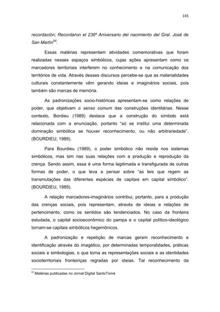 145
recordación; Recordaron el 236º Aniversario del nacimiento del Gral. José de
San Martín65
.
Essas matérias representam atividades comemorativas que foram
realizadas nesses espaços simbólicos, cujas ações apresentam como os
marcadores territoriais interferem no conhecimento e na comunicação dos
territórios de vida. Através desses discursos percebe-se que as materialidades
culturais constantemente vêm gerando ideias e imaginários sociais, pois
também são marcas de memória.
As padronizações socio-históricas apresentam-se como relações de
poder, que objetivam o senso comum das construções identitárias. Nesse
contexto, Bordieu (1989) destaca que a construção do símbolo está
relacionada com a enunciação, portanto “só se institui uma determinada
dominação simbólica se houver reconhecimento, ou não arbitrariedade”.
(BOURDIEU, 1989).
Para Bourdieu (1989), o poder simbólico não reside nos sistemas
simbólicos, mas sim nas suas relações com a produção e reprodução da
crença. Sendo assim, essa é uma forma legitimada e transfigurada de outras
formas de poder, o que leva a pensar sobre “as leis que regem as
transmutações das diferentes espécies de capitais em capital simbólico”.
(BOURDIEU, 1989).
A relação marcadores-imaginários contribui, portanto, para a produção
das crenças sociais, pois representam, através de ideias e relações de
pertencimento, como os sentidos são tendenciados. No caso da fronteira
estudada, o capital socioeconômico do pampa e o capital político-ideológico
tornam-se capitais simbólicos hegemônicos.
A padronização e repetição de marcas geram reconhecimento e
identificação através do imagético, por determinadas temporalidades, práticas
sociais e simbologias, o que torna as representações sociais e as identidades
socioterritoriais fronteiriças regradas por ideias. Tal reconhecimento da
65
Matérias publicadas no Jornal Digital SantoTomé
 