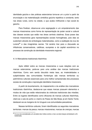 146
identidade gaúcha e das práticas estancieiras torna-se um a priori a partir da
enunciação e da materialização simbólica gaúcha repetitiva e constante, tanto
nas áreas rurais, como na cidade, o que acaba mitificando o tipo social do
gaúcho.
Para finalizar, observa-se uma segregação e um empoderamento das
marcas missioneiras como forma de representação de poder social e cultural
das classes sociais que estão nas áreas centrais citadinas. Essa posse das
marcas missioneiras gera representações sociais homogêneas, pois elas se
sustentam através de simbologias materializadas, como a exaltação da cruz de
Lorena66
e das imaginárias sacras. Tal cenário traz para a discussão as
influências conservadoras, católicas, europeias e do capital econômico no
processo de construção da identidade missioneira regional.
4.1.4 Marcadores tradicionais ribeirinhos
Após refletir sobre as marcas missioneiras e suas relações com as
marcas estancieiras, parte-se para uma análise das marcas tradicionais
ribeirinhas. Como vem sendo discutido nesta tese, as imaterialidades e
subjetividades das comunidades fronteiriças são marcas territoriais ou
patrimônios culturais essenciais para uma melhor compreensão dos processos
sociais de construção e reprodução identitária missioneira.
A partir do levantamento, do mapeamento e da análise dos marcadores
tradicionais ribeirinhos, destaca-se que essas marcas possuem elementos e
modos de vida que estão relacionados às vivências tradicionais das missões.
Entre os lugares identificados como difusores de marcas culturais ribeirinhas,
citam-se o cais do porto e o bairro do Passo de São Borja; já em Santo Tomé,
destacam-se as margens do rio Uruguai e as comunidades pescadoras.
Nesses territórios culturais, foram identificados os seguintes marcadores
territoriais: marcas da pesca; marcas missioneiras; marcas de crenças; marcas
66
A cruz era considerada um amuleto dos índios contra o mal, os dois braços simbolizam a fé
redobrada.
 