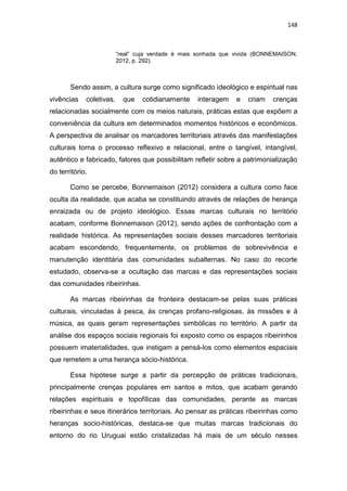 148
“real” cuja verdade é mais sonhada que vivida (BONNEMAISON,
2012, p. 292).
Sendo assim, a cultura surge como significado ideológico e espiritual nas
vivências coletivas, que cotidianamente interagem e criam crenças
relacionadas socialmente com os meios naturais, práticas estas que expõem a
conveniência da cultura em determinados momentos históricos e econômicos.
A perspectiva de analisar os marcadores territoriais através das manifestações
culturais torna o processo reflexivo e relacional, entre o tangível, intangível,
autêntico e fabricado, fatores que possibilitam refletir sobre a patrimonialização
do território.
Como se percebe, Bonnemaison (2012) considera a cultura como face
oculta da realidade, que acaba se constituindo através de relações de herança
enraizada ou de projeto ideológico. Essas marcas culturais no território
acabam, conforme Bonnemaison (2012), sendo ações de confrontação com a
realidade histórica. As representações sociais desses marcadores territoriais
acabam escondendo, frequentemente, os problemas de sobrevivência e
manutenção identitária das comunidades subalternas. No caso do recorte
estudado, observa-se a ocultação das marcas e das representações sociais
das comunidades ribeirinhas.
As marcas ribeirinhas da fronteira destacam-se pelas suas práticas
culturais, vinculadas à pesca, às crenças profano-religiosas, às missões e à
música, as quais geram representações simbólicas no território. A partir da
análise dos espaços sociais regionais foi exposto como os espaços ribeirinhos
possuem imaterialidades, que instigam a pensá-los como elementos espaciais
que remetem a uma herança sócio-histórica.
Essa hipótese surge a partir da percepção de práticas tradicionais,
principalmente crenças populares em santos e mitos, que acabam gerando
relações espirituais e topofílicas das comunidades, perante as marcas
ribeirinhas e seus itinerários territoriais. Ao pensar as práticas ribeirinhas como
heranças socio-históricas, destaca-se que muitas marcas tradicionais do
entorno do rio Uruguai estão cristalizadas há mais de um século nesses
 