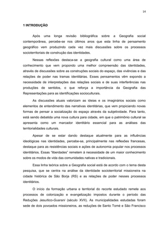 14
1 INTRODUÇÃO
Após uma longa revisão bibliográfica sobre a Geografia social
contemporânea, percebe-se nos últimos anos que esta linha de pensamento
geográfico vem produzindo cada vez mais discussões sobre os processos
socioterritoriais de construção das identidades.
Nessas reflexões destaca-se a geografia cultural como uma área de
conhecimento que vem propondo uma melhor compreensão das identidades,
através de discussões sobre as construções sociais do espaço, das vivências e das
relações de poder nas tramas identitárias. Esses pensamentos vêm expondo a
necessidade de interpretações das relações sociais e de suas interferências nas
produções de sentidos, o que reforça a importância da Geografia das
Representações para as identificações socioculturais.
As discussões atuais valorizam as ideias e os imaginários sociais como
elementos de entendimento das narrativas identitárias, que vem propiciando novas
formas de pensar a socialização do espaço através da subjetividade. Para tanto,
está sendo debatida uma nova cultura para cidade, em que o patrimônio cultural se
apresenta como um marcador identitário essencial para as análises das
territorialidades culturais.
Apesar de se estar dando destaque atualmente para as influências
ideológicas nas identidades, percebe-se, principalmente nas reflexões francesas,
destaque para as resistências sociais e ações de autonomia popular nos processos
identitários. Essas “liberdades” remetem à necessidade de um maior conhecimento
sobre os modos de vida das comunidades nativas e tradicionais.
Essa linha teórica sobre a Geografia social está de acordo com o tema desta
pesquisa, que se centra na análise da identidade socioterritorial missioneira na
cidade histórica de São Borja (RS) e as relações de poder nesses processos
identitários.
O início da formação urbana e territorial do recorte estudado remete aos
processos de colonização e evangelização impostos durante o período das
Reduções Jesuítico-Guarani (século XVII). As municipalidades estudadas foram
sede de dois povoados missioneiros, as reduções de Santo Tomé e São Francisco
 
