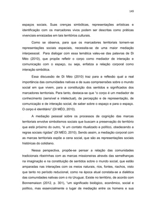 149
espaços sociais. Suas crenças simbólicas, representações artísticas e
identificação com os marcadores vivos podem ser descritas como práticas
vivenciais enraizadas em tais territórios culturais.
Como se observa, para que os marcadores territoriais tornem-se
representações sociais espaciais, necessita-se de uma maior mediação
interpessoal. Para dialogar com essa temática valeu-se das palavras de Di
Méo (2010), que propõe refletir o corpo como mediador de interação e
comunicação com o espaço, ou seja, enfatiza a relação corporal como
interação simbólica.
Essa discussão de Di Méo (2010) traz para a reflexão qual a real
importância das comunidades nativas e de suas compreensões sobre o mundo
social em que vivem, para a constituição dos sentidos e significados dos
marcadores territoriais. Para tanto, destaca-se que “o corpo é um mediador de
conhecimento (sensível e intelectual), de percepção e de representação, de
comunicação e de interação social, de saber sobre o espaço e para o espaço.
O corpo é identitário” (DI MÉO, 2010).
A mediação pessoal sobre os processos de cognição das marcas
territoriais envolve simbolismos sociais que buscam a preservação do território
que está próximo do outro, “é um contato ritualizado e político, obedecendo a
regras sociais rígidas” (DI MÉO, 2010). Sendo assim, a mediação corporal com
as marcas territoriais expõe a cena social, que são as representações sociais
históricas do cotidiano.
Nessa perspectiva, propõe-se pensar a relação das comunidades
tradicionais ribeirinhas com as marcas missioneiras através das semelhanças
na imaginação e na constituição de sentidos sobre o mundo social, que estão
amparadas nas interações com os meios naturais, rios, fontes, riachos, visto
que tanto no período reducional, como na época atual constata-se a dialética
das comunidades nativas com o rio Uruguai. Existe no território, de acordo com
Bonnemaison (2012, p. 301), “um significado biológico, econômico, social e
político, mas essencialmente o lugar de mediação entre os homens e sua
 
