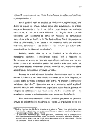 150
cultura. O homem procura ligar feixes de significados em determinados sítios e
lugares privilegiados”.
Essas palavras vêm ao encontro da reflexão de Cosgrove (1998), que
define os lugares de difusão cultural como sítios previlegiados de análise,
enquanto Bonnemaison (2012) os define como lugares de mediação
sociocultural. No caso da fronteira estudada, o rio Uruguai, desde o período
reducional, vem destacando-se como um marcador de comunicação
sociocultural entre os territórios de São Borja e Santo Tomé. Seguindo essa
linha de pensamento, o rio passa a ser entendido como um marcador
tradicional, caracterizado pelos câmbios e pela comunicação cultural entre
esses territórios de vida desde as missões67
.
Portanto, refletir sobre as trocas simbólicas e sociais entre os
marcadores ribeirinhos e missioneiros dialoga com o raciocínio de
Bonnemaison de pensar as heranças socioculturais regionais, uma vez que
essas comunidades atualmente podem ser consideradas tradicionais, por
perpetuarem saberes, ritualidades, crenças, modos de vida, vivenciados desde
a existência de comunidades primitivas na região.
Entre os saberes tradicionais ribeirinhos, destacam-se o saber da pesca,
o saber sobre o rio e seu meio natural, os saberes espirituais e religiosos, os
saberes sobre as trocas comerciais, entre outros. Ao analisar os marcadores
tradicionais ribeirinhos68
, observa-se que o enraizamento social, espiritual,
territorial e natural ainda mantém uma organização social coletiva, pautada por
relações de solidariedade, que vivem numa dialética constante com o rio,
através de crenças e imaginários sociais e das trocas com Santo Tomé.
Esse enraizamento mantém práticas primitivas que podem ser pensadas
através da ancestralidade missioneira na região. A organização social dos
67
Na área ribeirinha de São Borja, encontra-se o bairro do Passo. Esse bairro recebe essa
denominação porque era um entreposto espacial entre as reduções jesuítico-indígenas; era
o ponto mais próximo da redução vizinha.
68
Os marcadores ribeirinhos, por serem populares, contribuem para a sobreposição e
articulação entre marcas territoriais, como é o caso da cristalização de marcas musicais no
entorno do Cais do Porto de São Borja, como o Festival de Músicas de Carnaval, o Festival
Ronda de São Pedro e o Festival da Barranca.
 