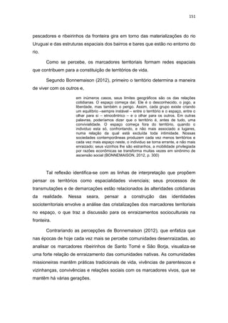 151
pescadores e ribeirinhos da fronteira gira em torno das materializações do rio
Uruguai e das estruturas espaciais dos bairros e bares que estão no entorno do
rio.
Como se percebe, os marcadores territoriais formam redes espaciais
que contribuem para a constituição de territórios de vida.
Segundo Bonnemaison (2012), primeiro o território determina a maneira
de viver com os outros e,
em inúmeros casos, seus limites geográficos são os das relações
cotidianas. O espaço começa daí. Ele é o desconhecido, o jogo, a
liberdade, mas também o perigo. Assim, cada grupo existe criando
um equilíbrio –sempre instável – entre o território e o espaço, entre o
olhar para si – etnocêntrico – e o olhar para os outros. Em outras
palavras, poderíamos dizer que o território é, antes de tudo, uma
convivialidade. O espaço começa fora do território, quando o
individuo esta só, confrontando, e não mais associado a lugares,
numa relação da qual está excluída toda intimidade. Nossas
sociedades contemporâneas produzem cada vez menos territórios e
cada vez mais espaço neste, o individuo se torna errante, e não mais
enraizado; seus vizinhos lhe são estranhos, a mobilidade privilegiada
por razões econômicas se transforma muitas vezes em sinônimo de
ascensão social (BONNEMAISON, 2012, p. 300)
Tal reflexão identifica-se com as linhas de interpretação que propõem
pensar os territórios como espacialidades vivenciais; seus processos de
transmutações e de demarcações estão relacionados às alteridades cotidianas
da realidade. Nessa seara, pensar a construção das identidades
socioterritoriais envolve a análise das cristalizações dos marcadores territoriais
no espaço, o que traz a discussão para os enraizamentos socioculturais na
fronteira.
Contrariando as percepções de Bonnemaison (2012), que enfatiza que
nas épocas de hoje cada vez mais se percebe comunidades desenraizadas, ao
analisar os marcadores ribeirinhos de Santo Tomé e São Borja, visualiza-se
uma forte relação de enraizamento das comunidades nativas. As comunidades
missioneiras mantêm práticas tradicionais de vida, vivências de parentescos e
vizinhanças, convivências e relações sociais com os marcadores vivos, que se
mantêm há várias gerações.
 