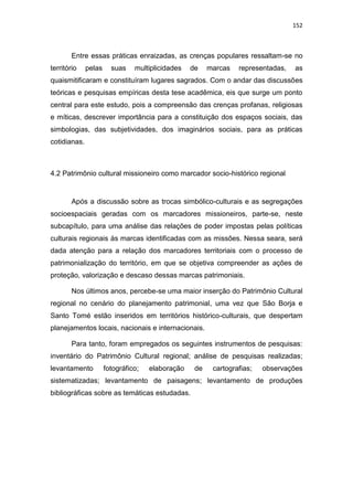 152
Entre essas práticas enraizadas, as crenças populares ressaltam-se no
território pelas suas multiplicidades de marcas representadas, as
quaismitificaram e constituíram lugares sagrados. Com o andar das discussões
teóricas e pesquisas empíricas desta tese acadêmica, eis que surge um ponto
central para este estudo, pois a compreensão das crenças profanas, religiosas
e míticas, descrever importância para a constituição dos espaços sociais, das
simbologias, das subjetividades, dos imaginários sociais, para as práticas
cotidianas.
4.2 Patrimônio cultural missioneiro como marcador socio-histórico regional
Após a discussão sobre as trocas simbólico-culturais e as segregações
socioespaciais geradas com os marcadores missioneiros, parte-se, neste
subcapítulo, para uma análise das relações de poder impostas pelas políticas
culturais regionais às marcas identificadas com as missões. Nessa seara, será
dada atenção para a relação dos marcadores territoriais com o processo de
patrimonialização do território, em que se objetiva compreender as ações de
proteção, valorização e descaso dessas marcas patrimoniais.
Nos últimos anos, percebe-se uma maior inserção do Patrimônio Cultural
regional no cenário do planejamento patrimonial, uma vez que São Borja e
Santo Tomé estão inseridos em territórios histórico-culturais, que despertam
planejamentos locais, nacionais e internacionais.
Para tanto, foram empregados os seguintes instrumentos de pesquisas:
inventário do Patrimônio Cultural regional; análise de pesquisas realizadas;
levantamento fotográfico; elaboração de cartografias; observações
sistematizadas; levantamento de paisagens; levantamento de produções
bibliográficas sobre as temáticas estudadas.
 