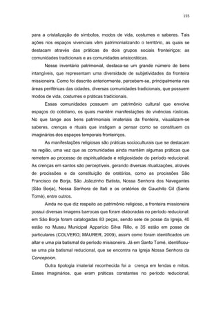 155
para a cristalização de símbolos, modos de vida, costumes e saberes. Tais
ações nos espaços vivenciais vêm patrimonializando o território, as quais se
destacam através das práticas de dois grupos sociais fronteiriços: as
comunidades tradicionais e as comunidades aristocráticas.
Nesse inventário patrimonial, destaca-se um grande número de bens
intangíveis, que representam uma diversidade de subjetividades da fronteira
missioneira. Como foi descrito anteriormente, percebem-se, principalmente nas
áreas periféricas das cidades, diversas comunidades tradicionais, que possuem
modos de vida, costumes e práticas tradicionais.
Essas comunidades possuem um patrimônio cultural que envolve
espaços do cotidiano, os quais mantêm manifestações de vivências rústicas.
No que tange aos bens patrimoniais imateriais da fronteira, visualizam-se
saberes, crenças e rituais que instigam a pensar como se constituem os
imaginários dos espaços temporais fronteiriços.
As manifestações religiosas são práticas socioculturais que se destacam
na região, uma vez que as comunidades ainda mantêm algumas práticas que
remetem ao processo de espiritualidade e religiosidade do período reducional.
As crenças em santos são perceptíveis, gerando diversas ritualizações, através
de procissões e da constituição de oratórios, como as procissões São
Francisco de Borja, São Joãozinho Batista, Nossa Senhora dos Navegantes
(São Borja), Nossa Senhora de Itati e os oratórios de Gauchito Gil (Santo
Tomé), entre outros.
Ainda no que diz respeito ao patrimônio religioso, a fronteira missioneira
possui diversas imagens barrocas que foram elaboradas no período reducional:
em São Borja foram catalogadas 83 peças, sendo sete de posse da Igreja, 40
estão no Museu Municipal Apparício Silva Rillo, e 35 estão em posse de
particulares (COLVERO; MAURER, 2009), assim como foram identificados um
altar e uma pia batismal do período misisoneiro. Já em Santo Tomé, identificou-
se uma pia batismal reducional, que se encontra na Igreja Nossa Senhora da
Concepcion.
Outra tipologia imaterial reconhecida foi a crença em lendas e mitos.
Esses imaginários, que eram práticas constantes no período reducional,
 