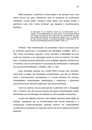 158
Nesta pesquisa, o patrimônio cultural passa a ser pensado como uma
marca cultural que gera simbolismos para os processos de construções
identitárias. Landel (2007) corrobora essas ideias, pois propõe pensar o
patrimônio como uma “marca territorial” que desperta o reconhecimento
identitário.
A construção de um território requer um reconhecimento de um
espaço, de sua delimitação, de uma marca, a sua posição relativa
aos atores. O patrimônio não é relevante nem estritamente de modo
das relações domésticas, nem apenas do espaço cívico. É relevante
de bem comum articular a dimensão territorial e patrimonial. È um
vínculo de identificação territorial (LANDEL, 2007, p.?).
Portanto, “esta materialização une identidade e torna os recursos para
os territórios construírem e compartilhar sua identidade” (LANDEL, 2007, p.
168). Esses marcadores, segundo o autor, permitem a delimitação de seus
modos de produção e de organização social em torno do material, “de saber
fazer, concessão de terras atribuídas a uma qualidade especifica resultante de
um território. Isso vai acompanhar os processos de identificação e mobilização
dos recursos territorializados”. (LANDEL, 2007, p. 168).
Essa discussão proposta por Landel (2007) envolve dois conceitos-
chave para a análise das identidades socioterritoriais, que são as reflexões
sobre o reconhecimento socioespacial e o vínculo territorial. Por envolver
materialidades, imaterialidades, identificações e imaginários, o patrimônio
cultural torna-se um elemento legitimador das marcas territoriais.
Como se observa, não se pode pensar o patrimônio sem a articulação
com o território, pois são marcas culturais que geram representações sociais
identificadas com as ideologias de resistência ou de imposição sociocultural.
A partir das reflexões teóricas e das análises empíricas desta região de
fronteira, constata-se que as transformações das marcas territoriais e a
consequente re-patrimonialização territorial ocorrem em temporalidades
cruciais para os processos de imposição social e de novos sistemas produtivos
espaciais.
 