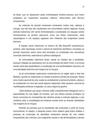 15
de Borja, que se destacaram pelas manifestações artístico-culturais, pois foram
projetadas por importantes arquitetos italianos, influenciados pelo Barroco
renascentista.
As vivências do período missioneiro enraizaram modos vida, saberes e
crenças, que até hoje são visualizados nas comunidades nativas regionais. Essas
práticas tradicionais vêm sendo territorializadas e socializadas em espaços sociais
remanescentes do período reducional, como nas fontes missioneiras, sítios
arqueológicos e nos espaços sagrados com influência das imaginárias sacras
barrocas.
O espaço social missioneiro no entorno de São Borja-RS caracteriza-se,
portanto, pela reprodução social e cultural de elementos identitários vinculados ao
período reducional, assim como está enraizado na constituição dos marcadores
vivenciais ribeirinhos, estancieiros e políticos ideológicos.
As comunidades ribeirinhas locais, desde as missões até a atualidade,
possuem relações de parentescos com as comunidades de Santo Tomé, e as trocas
sociais entre elas possibilitaram a constituição de uma territorialidade vivencial e de
uma identidade ribeirinha nas margens do rio Uruguai.
Já as comunidades estancieiras constituíram-se na região após o final das
Missões, quando se implementa um modelo econômico privado de produção. Nesse
novo modus operandi de vida, acaba se centralizando a estrutura fundiária, urbana e
se constituindo um novo tipo social regional, adequado à lida campeira, sensível às
manifestações artísticas e sagradas, no caso a figura do gaúcho.
Cabe destacar que essas vivências estão constantemente dialogando com a
espacialidade de uma região de fronteira, que nos últimos séculos privilegiou os
fluxos comerciais em contrapartida dos câmbios sociais e culturais regionais, o que
contribuiu para a consolidação de fronteiras sociais entre as diversas identidades
nas margens do rio Uruguai.
Partindo da premissa que as identidades são produzidas a partir de trocas
socioculturais no espaço, a pesquisa possui como objetivo geral sobre analisar o
processo de construção da identidade missioneira através de uma melhor
compreensão das vivências, dos imaginários sociais e das territorialidades culturais
 