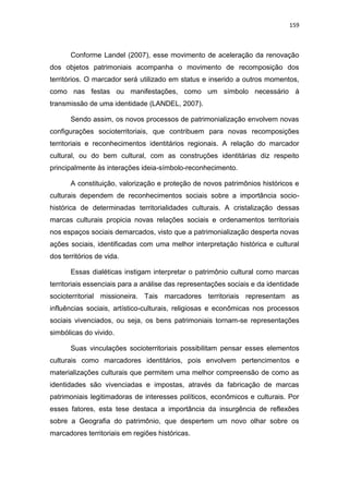 159
Conforme Landel (2007), esse movimento de aceleração da renovação
dos objetos patrimoniais acompanha o movimento de recomposição dos
territórios. O marcador será utilizado em status e inserido a outros momentos,
como nas festas ou manifestações, como um símbolo necessário à
transmissão de uma identidade (LANDEL, 2007).
Sendo assim, os novos processos de patrimonialização envolvem novas
configurações socioterritoriais, que contribuem para novas recomposições
territoriais e reconhecimentos identitários regionais. A relação do marcador
cultural, ou do bem cultural, com as construções identitárias diz respeito
principalmente às interações ideia-símbolo-reconhecimento.
A constituição, valorização e proteção de novos patrimônios históricos e
culturais dependem de reconhecimentos sociais sobre a importância socio-
histórica de determinadas territorialidades culturais. A cristalização dessas
marcas culturais propicia novas relações sociais e ordenamentos territoriais
nos espaços sociais demarcados, visto que a patrimonialização desperta novas
ações sociais, identificadas com uma melhor interpretação histórica e cultural
dos territórios de vida.
Essas dialéticas instigam interpretar o patrimônio cultural como marcas
territoriais essenciais para a análise das representações sociais e da identidade
socioterritorial missioneira. Tais marcadores territoriais representam as
influências sociais, artístico-culturais, religiosas e econômicas nos processos
sociais vivenciados, ou seja, os bens patrimoniais tornam-se representações
simbólicas do vivido.
Suas vinculações socioterritoriais possibilitam pensar esses elementos
culturais como marcadores identitários, pois envolvem pertencimentos e
materializações culturais que permitem uma melhor compreensão de como as
identidades são vivenciadas e impostas, através da fabricação de marcas
patrimoniais legitimadoras de interesses políticos, econômicos e culturais. Por
esses fatores, esta tese destaca a importância da insurgência de reflexões
sobre a Geografia do patrimônio, que despertem um novo olhar sobre os
marcadores territoriais em regiões históricas.
 